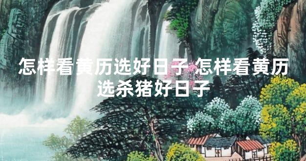 怎样看黄历选好日子 怎样看黄历选杀猪好日子